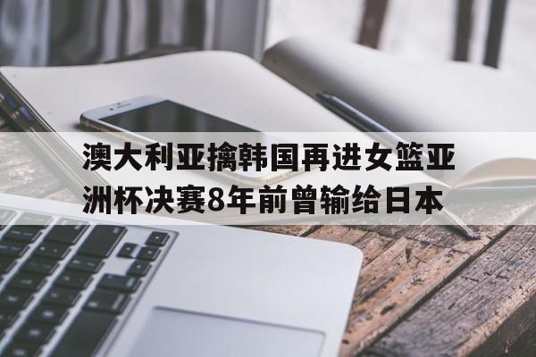澳大利亚擒韩国再进女篮亚洲杯决赛8年前曾输给日本的简单介绍