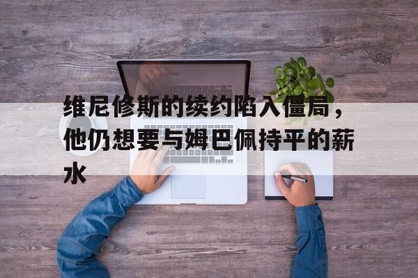 包含维尼修斯的续约陷入僵局，他仍想要与姆巴佩持平的薪水的词条